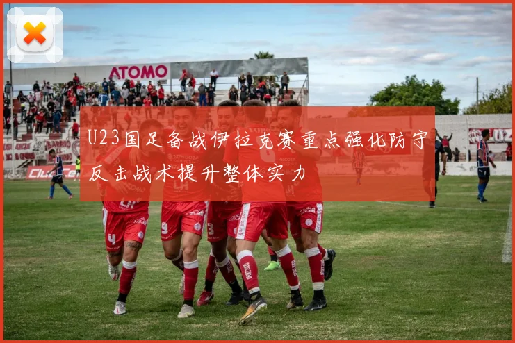 U23国足备战伊拉克赛重点强化防守反击战术提升整体实力