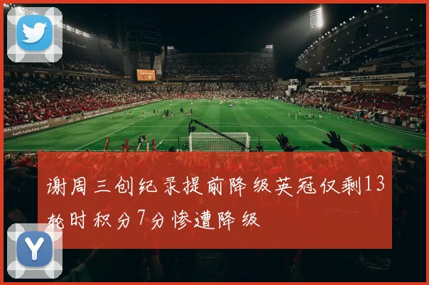 谢周三创纪录提前降级英冠仅剩13轮时积分7分惨遭降级
