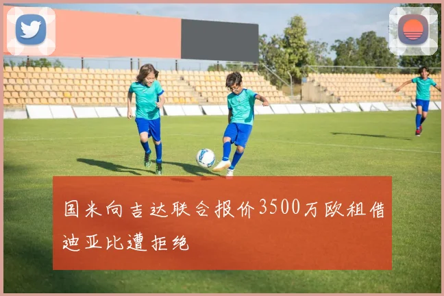 国米向吉达联合报价3500万欧租借迪亚比遭拒绝