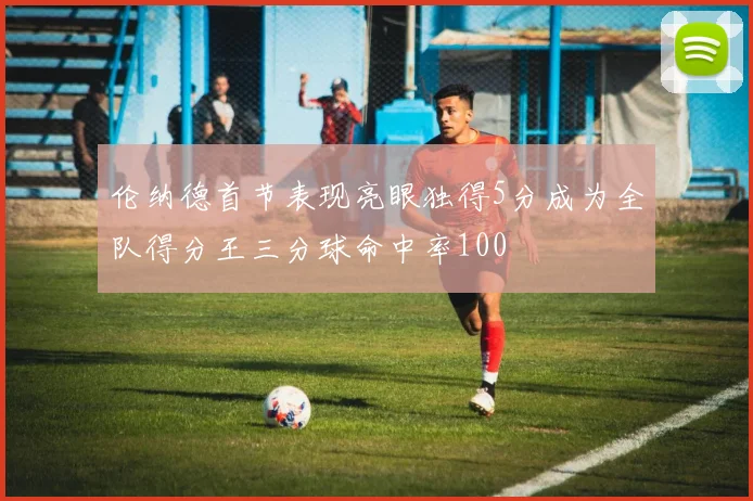 伦纳德首节表现亮眼独得5分成为全队得分王三分球命中率100