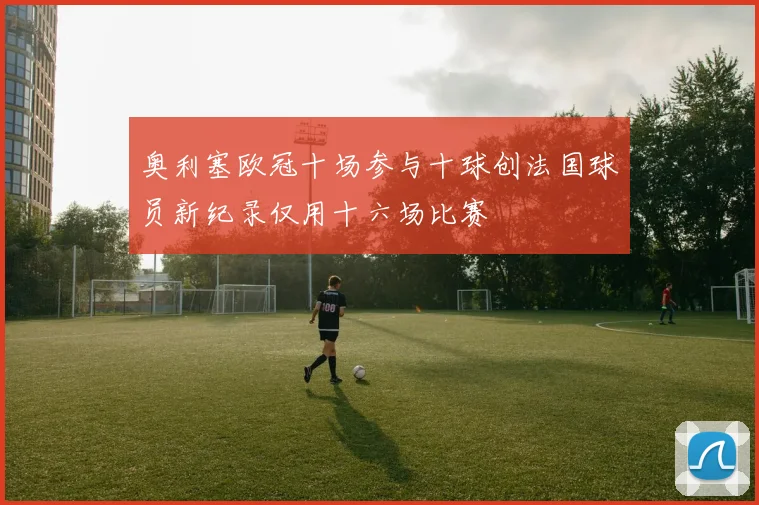 奥利塞欧冠十场参与十球创法国球员新纪录仅用十六场比赛