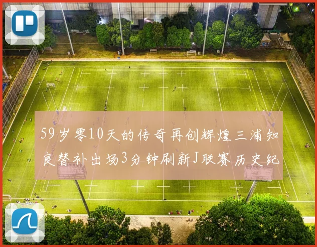 59岁零10天的传奇再创辉煌三浦知良替补出场3分钟刷新J联赛历史纪录