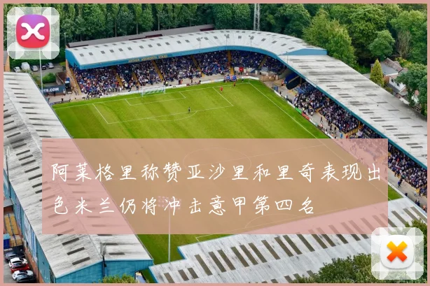 阿莱格里称赞亚沙里和里奇表现出色米兰仍将冲击意甲第四名