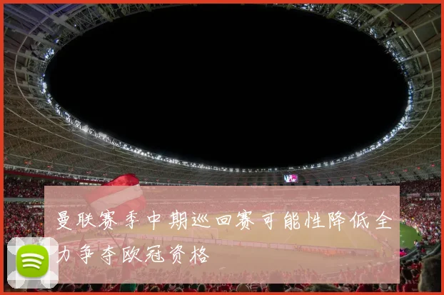 曼联赛季中期巡回赛可能性降低全力争夺欧冠资格