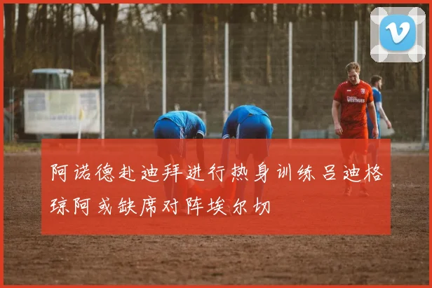 阿诺德赴迪拜进行热身训练吕迪格琼阿或缺席对阵埃尔切