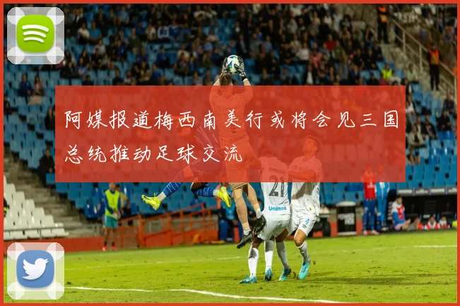 阿媒报道梅西南美行或将会见三国总统推动足球交流