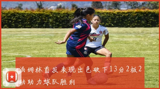 汤姆林首发表现出色砍下13分2板2助助力球队胜利