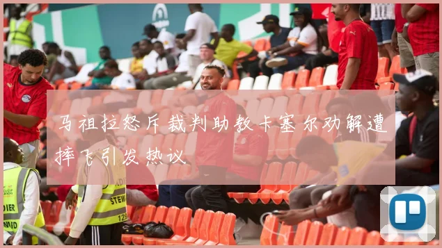 马祖拉怒斥裁判助教卡塞尔劝解遭摔飞引发热议