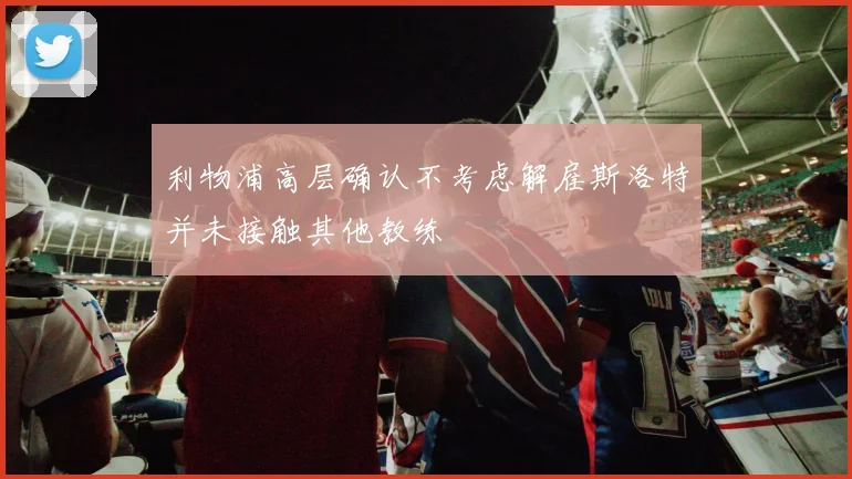 利物浦高层确认不考虑解雇斯洛特并未接触其他教练