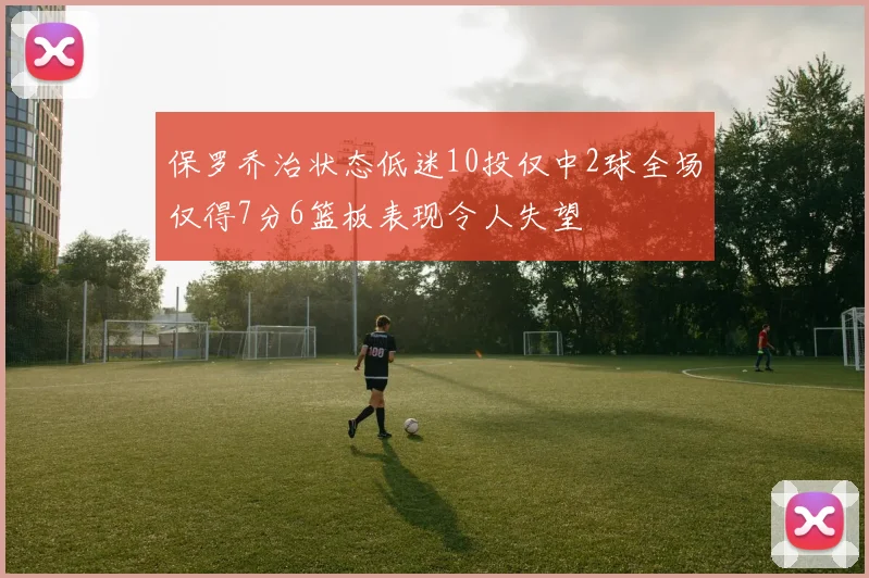 保罗乔治状态低迷10投仅中2球全场仅得7分6篮板表现令人失望