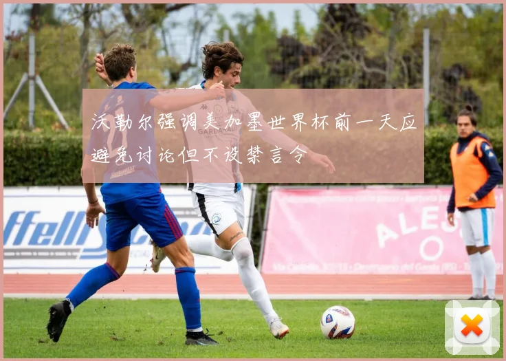 沃勒尔强调美加墨世界杯前一天应避免讨论但不设禁言令