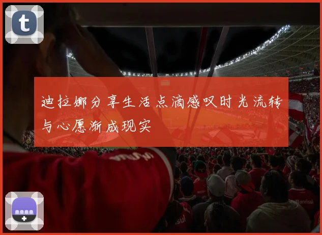迪拉娜分享生活点滴感叹时光流转与心愿渐成现实