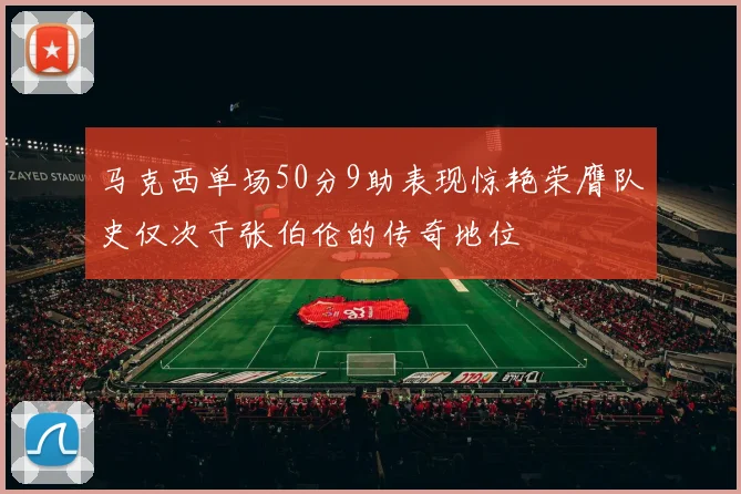 马克西单场50分9助表现惊艳荣膺队史仅次于张伯伦的传奇地位