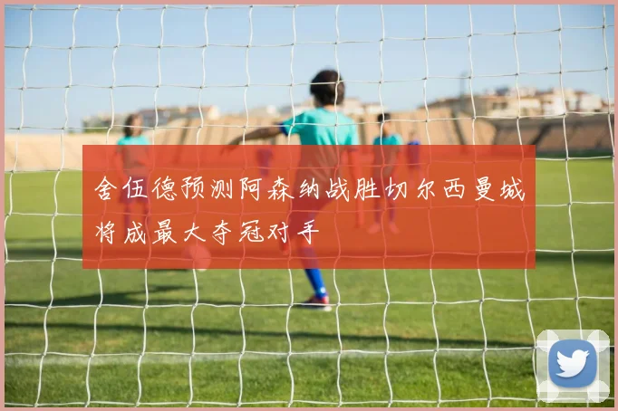舍伍德预测阿森纳战胜切尔西曼城将成最大夺冠对手