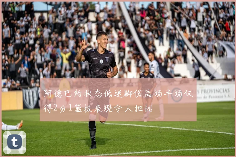 阿德巴约状态低迷脚伤离场半场仅得2分1篮板表现令人担忧