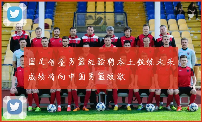 国足借鉴男篮经验聘本土教练未来成绩将向中国男篮致敬