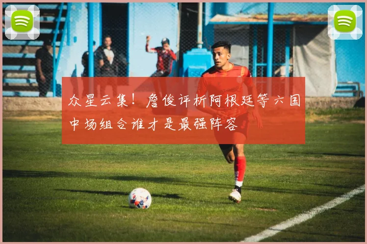 众星云集！詹俊评析阿根廷等六国中场组合谁才是最强阵容