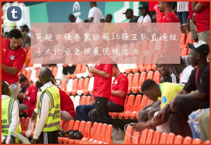 英超六强齐聚欧冠16强五队直通纽卡大比分晋级展现统治力