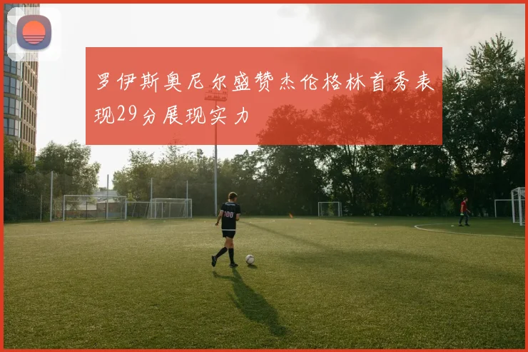 罗伊斯奥尼尔盛赞杰伦格林首秀表现29分展现实力