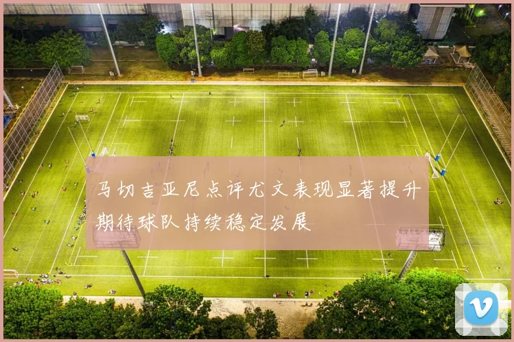 马切吉亚尼点评尤文表现显著提升期待球队持续稳定发展