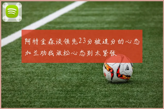 阿特金森谈领先23分被追分的心态加兰劝我放松心态别太紧张