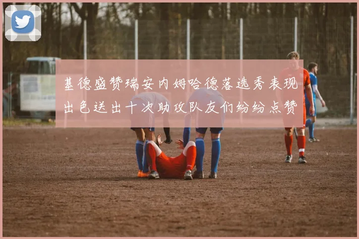 基德盛赞瑞安内姆哈德落选秀表现出色送出十次助攻队友们纷纷点赞
