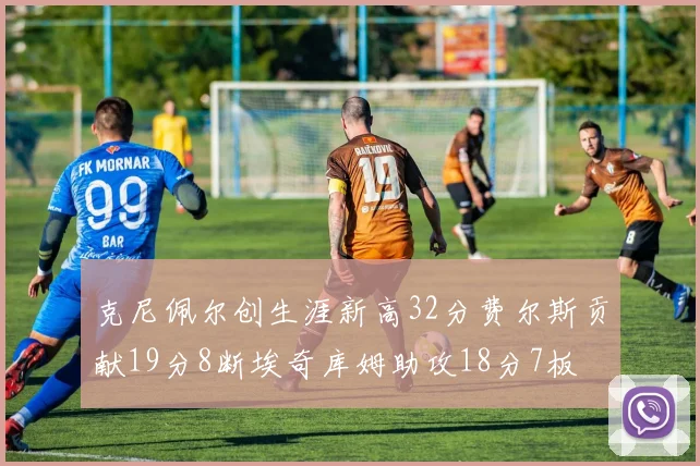 克尼佩尔创生涯新高32分费尔斯贡献19分8断埃奇库姆助攻18分7板