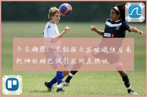 今日趣图：王钰栋头发被遮住后竟然神似姆巴佩引发网友热议