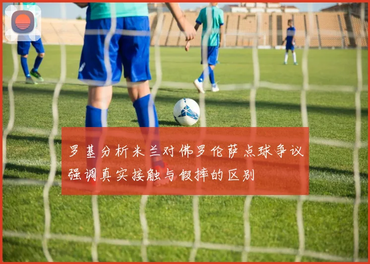 罗基分析米兰对佛罗伦萨点球争议强调真实接触与假摔的区别