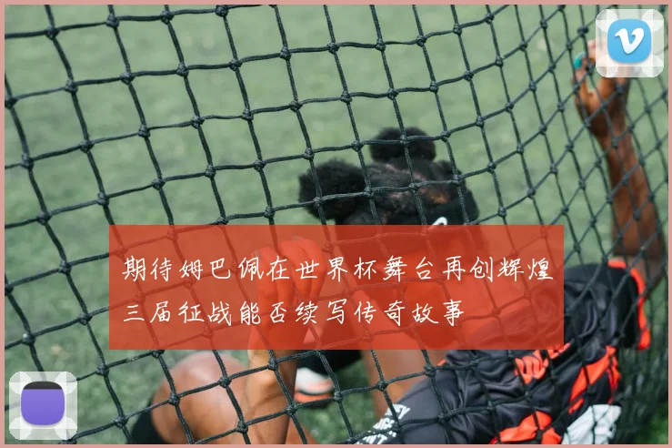 期待姆巴佩在世界杯舞台再创辉煌三届征战能否续写传奇故事