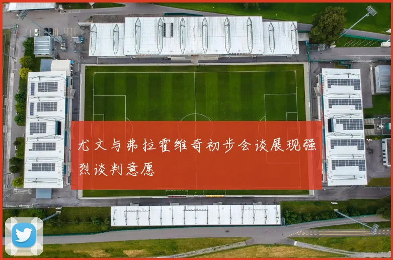 尤文与弗拉霍维奇初步会谈展现强烈谈判意愿