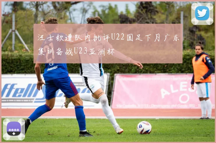 汪士钦遭队内批评U22国足下月广东集训备战U23亚洲杯