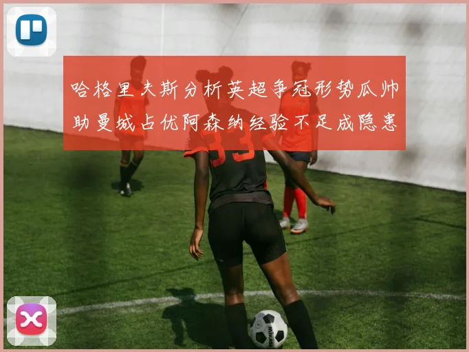 哈格里夫斯分析英超争冠形势瓜帅助曼城占优阿森纳经验不足成隐患