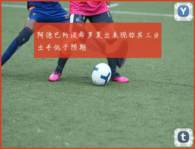 阿德巴约谈希罗复出表现称其三分出手低于预期