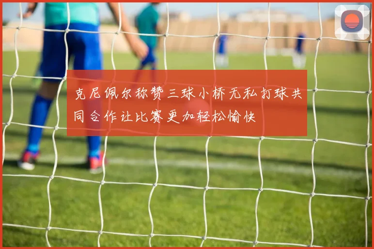 克尼佩尔称赞三球小桥无私打球共同合作让比赛更加轻松愉快